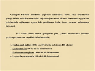 Genelgede belirtilen aralıklarla yapılması zorunludur. Havuz suyu niteliklerinin
genelge ekinde belirtilen standartları sağlamadığının tespit edilmesi durumunda uygun hale
getirilmesinin sağlanması, uygun hale getirilinceye kadar havuz suyunun kullanımının
önlenmesi,
TSE 11899 yüzme havuzu genelgesine göre yüzme havuzlarında ölçülmesi
gereken parametreler şu şekilde belirtilmektedir;
1. Toplam canlı bakteri (200C ve 360C)’lerde maksimum 100 adet/ml
2. Escherichia coli 100 ml’de hiç bulunmamalı
3. Psedumonas aeroginosa 100 ml’de hiç bulunmamalı
4. Legionella pneumophila 100 ml’de hiç bulunmamalı
 