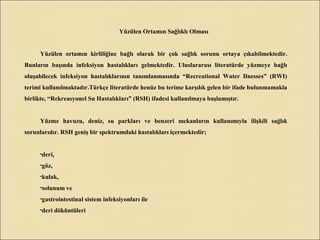 Yüzülen Ortamın Sağlıklı Olması
Yüzülen ortamın kirliliğine bağlı olarak bir çok sağlık sorunu ortaya çıkabilmektedir.
Bunların başında infeksiyon hastalıkları gelmektedir. Uluslararası literatürde yüzmeye bağlı
oluşabilecek infeksiyon hastalıklarının tanımlanmasında “Recreational Water Ilnesses” (RWI)
terimi kullanılmaktadır.Türkçe literatürde henüz bu terime karşılık gelen bir ifade bulunmamakla
birlikte, “Rekreasyonel Su Hastalıkları” (RSH) ifadesi kullanılmaya başlamıştır.
Yüzme havuzu, deniz, su parkları ve benzeri mekanların kullanımıyla ilişkili sağlık
sorunlarıdır. RSH geniş bir spektrumdaki hastalıkları içermektedir;
•deri,
•göz,
•kulak,
•solunum ve
•gastrointestinal sistem infeksiyonları ile
•deri döküntüleri
 