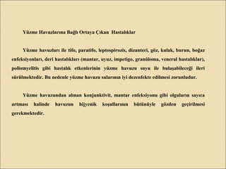 Yüzme Havuzlarına Bağlı Ortaya Çıkan Hastalıklar
Yüzme havuzları ile tifo, paratifo, leptospirozis, dizanteri, göz, kulak, burun, boğaz
enfeksiyonları, deri hastalıkları (mantar, uyuz, impetigo, granüloma, veneral hastalıklar),
poliomyelitis gibi hastalık etkenlerinin yüzme havuzu suyu ile bulaşabileceği ileri
sürülmektedir. Bu nedenle yüzme havuzu sularının iyi dezenfekte edilmesi zorunludur.
Yüzme havuzundan alınan konjunktivit, mantar enfeksiyonu gibi olguların sayıca
artması halinde havuzun hijyenik koşullarının bütünüyle gözden geçirilmesi
gerekmektedir.
 