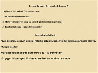 Legionella bakterileri nerelerde bulunur?
Legionella Bakterileri Çevresel ortamda
1- Su içerisinde serbest halde
2- Mavi-yeşil alglerde, amip ve kamçılı protozoonların içerisinde
3- Biyofilm tabakası içerisinde bulunurlar.
Hastalığın belirtileri;
•Kuru öksürük, solunum sıkıntısı, halsizlik, bitkinlik, baş ağrısı, kas kasılmaları, yüksek ateş vb.
•Bulaşıcı değildir.
•Hastalığa yakalananlarda ölüm oranı % 15 – 20 oranındadır.
•En yaygın bulaşma yolu binalardaki sıhhi tesisat ve klima tesisatıdır.
 