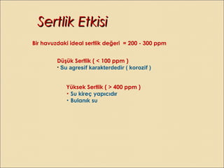 Bir havuzdaki ideal sertlik değeri = 200 - 300 ppm
Düşük Sertlik ( < 100 ppm )
• Su agresif karakterdedir ( korozif )
Yüksek Sertlik ( > 400 ppm )
• Su kireç yapıcıdır
• Bulanık su
Sertlik EtkisiSertlik Etkisi
 