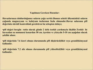Yapılması Gereken Hususlar:
Havuzlarınıza doldurduğunuz suların çoğu serttir.Bunun sebebi ülkemizdeki suların
çoğunda magnezyum ve kalsiyum tuzlarının fazla olmasıdır.Havuz sularının pH
değerinin sürekli kontrolünü gerektiren bu sebepten dolayı;
•pH değeri hergün rutin olarak günde 2 defa testkit yardımıyla ölçülür.Testkit ile
havuzdan su numunesi kenardan 50 cm. içerden ve yüzeydn 5-10 cm aşağıdan olacak
şekilde alınır.
•pH değerinin 7.6 üzeri olması durumunda pH düşürücü(likit veya granül)kimyasal
kullanılır.
•pH değerinin 7.2 altı olması durumunda pH yükseltici(likit veya granül)kimyasal
kullanılır.
 