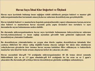 Havuz Suyu İdeal Klor Değerleri ve ÖlçümüHavuz Suyu İdeal Klor Değerleri ve Ölçümü
Havuz suyu içerisinde bulunup insan sağlığını tehdit edebilecek patojen bakteri ve mantar gibi
mikroorganizmalardan korunmak amacıyla,havuz sularının dezenfeksiyonu gerçekleştirilir.
Havuz içindeki bakteri ve mantarların hepsinin patojen(hastalık yapıcı) olmamasına karşın,zararsız
olan bakteri ve mantarların havuz suyunda geniş çapta üremeleri ince tortulara ve aşırı
durumlarda suyun bulanmasına neden olabilir.
Bu durumda mikroorganizmaların havuz suyu içerisinde bulunmasını önleyecek,havuz sularının
berrak,renksiz,kokusuz ve insan sağlığı açısından güvenilir hale gelmesini sağlayacak olan
dezenfeksiyon yöntemleri kullanılır.
Bu dezenfeksiyon yöntemlerinden en yaygın olan klorla yapılan dezenfeksiyon işleminde klor
yanlızca öldürücü bir etkiye sahip değildir.Yanma olayına eşdeğer bir işlem olan oksidasyon
yoluyla,havuza girenlerin ister istemez havuz suyuna kattıkları filtre edilemeyen ve bakterilerle
mantarlar için ideal bir besin ortamı oluşturan kirleri de yakarak yok eder.
Havuz suyundaki klor,pH 7-8 aralığında mikroorganizmaları 60 dk temas süresi sonunda
öldürebilmek için en az 1.5 ppm olmalıdır.pH 8-9 aralığında ise bu oran en az 2 ppm’e
çıkacaktır.Bu durumda pH arttıkça klorun dezenfeksiyon gücünün azaldığını anlamaktayız.
 