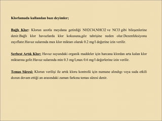 Klorlamada kullanılan bazı deyimler;
Bağlı Klor: Klorun azotla meydana getirdiği NH2Cl4,NHCl2 ve NCl3 gibi bileşenlerine
denir.Bağlı klor havuzlarda klor kokusuna,göz tahrişine neden olur.Dezenfeksiyonu
zayıflatır.Havuz sularında max klor miktarı olarak 0.2 mg/l değerine izin verilir.
Serbest Artık Klor: Havuz suyundaki organik maddeler için harcana klordan arta kalan klor
miktarına gelir.Havuz sularında min 0.3 mg/l,max 0.6 mg/l değerlerine izin verilir.
Temas Süresi: Klorun verilişi ile artık kloru kontrolü için numune alındıgı veya suda etkili
dozun devam ettiği an arasındaki zaman farkına temas süresi denir.
 