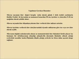 Yapılması Gereken Hususlar:
•Havuz suyunun klor değeri hergün rutin olarak günde 2 defa testkit yardımıyla
ölçülür.Testkit ile havuzdan su numunesi kenardan 50 cm. içerden ve yüzeyden 5-10 cm
aşağıdan olacak şekilde alınır.
•Havuz suyunda klor düşmüşse,sisteme klor verilerek klor miktarı artırılır.
•Havuz içerisine verilecek klor cinsi,havuzdaki siyanür miktarına göre toz veya sıvı klor
olarak seçilir.
•Havuzun değişik noktalarında alınan su numunelerinde klor ölçümleri farklı çıkıyor ise
homojen bir sirkülasyonun olmadığı anlaşılır.Bu durumda ölçümün yüksek çıktığı
yerlerdeki nozullar kısılır.Ölçümün düşük çıktığı yerlerde ise biraz daha açarak denge
sağlanır.
 
