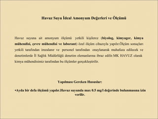 Havuz Suyu İdeal Amonyum Değerleri ve Ölçümü
Havuz suyuna ait amonyum ölçümü yetkili kişilerce (biyolog, kimyager, kimya
mühendisi, çevre mühendisi ve laborant) özel ölçüm cihazıyla yapılır.Ölçüm sonuçları
yetkili tarafından imzalanır ve personel tarafından onaylanarak muhafaza edilecek ve
denetimlerde İl Sağlık Müdürlüğü denetim elemanlarına ibraz edilir.MK HAVUZ olarak
kimya mühendisimiz tarafından bu ölçümler gerçekleştirilir.
Yapılması Gereken Hususlar:
•Ayda bir defa ölçümü yapılır.Havuz suyunda max 0.5 mg/l değerinde bulunmasına izin
verilir.
 