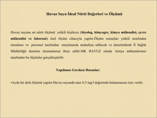 Havuz Suyu İdeal Nitrit Değerleri ve Ölçümü
Havuz suyuna ait nitrit ölçümü yetkili kişilerce (biyolog, kimyager, kimya mühendisi, çevre
mühendisi ve laborant) özel ölçüm cihazıyla yapılır.Ölçüm sonuçları yetkili tarafından
imzalanır ve personel tarafından onaylanarak muhafaza edilecek ve denetimlerde İl Sağlık
Müdürlüğü denetim elemanlarına ibraz edilir.MK HAVUZ olarak kimya mühendisimiz
tarafından bu ölçümler gerçekleştirilir.
Yapılması Gereken Hususlar:
•Ayda bir defa ölçümü yapılır.Havuz suyunda max 0.5 mg/l değerinde bulunmasına izin verilir.
 