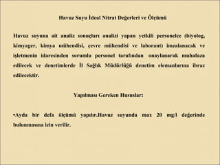 Havuz Suyu İdeal Nitrat Değerleri ve Ölçümü
Havuz suyuna ait analiz sonuçları analizi yapan yetkili personelce (biyolog,
kimyager, kimya mühendisi, çevre mühendisi ve laborant) imzalanacak ve
işletmenin idaresinden sorumlu personel tarafından onaylanarak muhafaza
edilecek ve denetimlerde İl Sağlık Müdürlüğü denetim elemanlarına ibraz
edilecektir.
Yapılması Gereken Hususlar:
•Ayda bir defa ölçümü yapılır.Havuz suyunda max 20 mg/l değerinde
bulunmasına izin verilir.
 