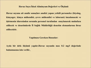 Havuz Suyu İdeal Aliminyum Değerleri ve Ölçümü
Havuz suyuna ait analiz sonuçları analizi yapan yetkili personelce (biyolog,
kimyager, kimya mühendisi, çevre mühendisi ve laborant) imzalanacak ve
işletmenin idaresinden sorumlu personel tarafından onaylanarak muhafaza
edilecek ve denetimlerde İl Sağlık Müdürlüğü denetim elemanlarına ibraz
edilecektir.
Yapılması Gereken Hususlar:
Ayda bir defa ölçümü yapılır.Havuz suyunda max 0.2 mg/l değerinde
bulunmasına izin verilir.
 