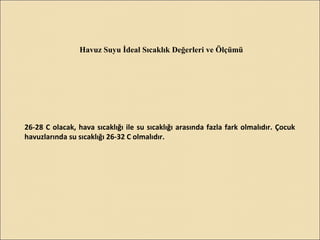 Havuz Suyu İdeal Sıcaklık Değerleri ve Ölçümü
26-28 C olacak, hava sıcaklığı ile su sıcaklığı arasında fazla fark olmalıdır. Çocuk
havuzlarında su sıcaklığı 26-32 C olmalıdır.
 