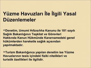 Yüzme Havuzları İle İlgili Yasal
Düzenlemeler
Denetim, Umumi Hıfzısıhha Kanunu ile 181 sayılı
Sağlık Bakanlığının Teşkilat ve Görevleri
Hakkında Kanun Hükmünde Kararnamedeki genel
hükümlerden hareketle sağlık açısından
yapılmaktadır.
Turizm Bakanlığınca yapılan denetim ise Yüzme
Havuzlarının tesis içindeki fiziki nitelikleri ve
turistik özellikleri ile ilgilidir.
 