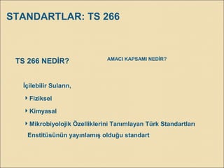 STANDARTLAR: TS 266
İçilebilir Suların,
Fiziksel
Kimyasal
Mikrobiyolojik Özelliklerini Tanımlayan Türk Standartları
Enstitüsünün yayınlamış olduğu standart
TS 266 NEDİR? AMACI KAPSAMI NEDİR?
 