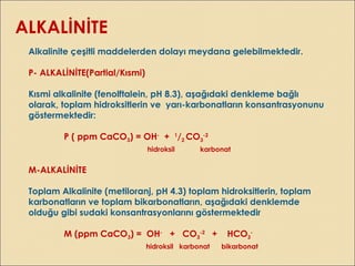 ALKALİNİTE
Alkalinite çeşitli maddelerden dolayı meydana gelebilmektedir.
P- ALKALİNİTE(Partial/Kısmi)
Kısmi alkalinite (fenolftalein, pH 8.3), aşağıdaki denkleme bağlı
olarak, toplam hidroksitlerin ve yarı-karbonatların konsantrasyonunu
göstermektedir:
P ( ppm CaCO3) = OH-
+ 1
/2 CO3
-2
hidroksil karbonat
M-ALKALİNİTE
Toplam Alkalinite (metiloranj, pH 4.3) toplam hidroksitlerin, toplam
karbonatların ve toplam bikarbonatların, aşağıdaki denklemde
olduğu gibi sudaki konsantrasyonlarını göstermektedir
M (ppm CaCO3) = OH-
+ CO3
-2
+ HCO3
-
hidroksil karbonat bikarbonat
 