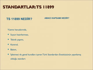 STANDARTLAR:TS 11899STANDARTLAR:TS 11899
Yüzme havuzlarında, 
 Suyun hazırlanması,
 Teknik yapımı,
 Kontrol,
 Bakım,
 şletmesi vb. genel kuralları içerenTürk Standartları Enstitüsünün yayınlamışİ
oldu u standartğ
TS 11899 NEDİR? AMACI KAPSAMI NEDİR?
 