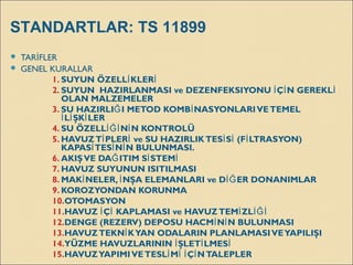  TAR FLERİ
 GENEL KURALLAR
1. SUYUN ÖZELL KLERİ İ
2. SUYUN  HAZIRLANMASI ve DEZENFEKSIYONU Ç N GEREKLİ İ İ
OLAN MALZEMELER
3. SU HAZIRLI I METOD KOMB NASYONLARIVETEMELĞ İ
L ŞK LERİ İ İ
4. SU ÖZELL N N KONTROLÜİĞİ İ
5. HAVUZT PLER ve SU HAZIRLIKTES S (F LTRASYON)İ İ İ İ İ
KAPAS TES N N BULUNMASI.İ İ İ
6. AKIŞVE DA ITIM S STEMĞ İ İ
7. HAVUZ SUYUNUN ISITILMASI
8. MAK NELER, NŞA ELEMANLARI ve D ER DONANIMLARİ İ İĞ
9. KOROZYONDAN KORUNMA
10.OTOMASYON
11.HAVUZ Ç KAPLAMASI ve HAVUZTEM ZLİ İ İ İĞİ
12.DENGE (REZERV) DEPOSU HACM N N BULUNMASIİ İ
13.HAVUZTEKN KYAN ODALARIN PLANLAMASIVEYAPILIŞIİ
14.YÜZME HAVUZLARININ ŞLET LMESİ İ İ
15.HAVUZYAPIMIVETESL M Ç NTALEPLERİ İ İ İ
STANDARTLAR: TS 11899
 