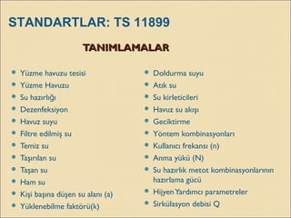 TANIMLAMALARTANIMLAMALAR
 Yüzme havuzu tesisi
 Yüzme Havuzu
 Su hazırlı ığ
 Dezenfeksiyon
 Havuz suyu
 Filtre edilmiş su
 Temiz su
 Taşırılan su
 Taşan su
 Ham su
 Kişi başına düşen su alanı (a)
 Yüklenebilme faktörü(k)
 Doldurma suyu
 Atık su
 Su kirleticileri
 Havuz su akışı
 Geciktirme
 Yöntem kombinasyonları
 Kullanıcı frekansı (n)
 Anma yükü (N)
 Su hazırlık metot kombinasyonlarının
hazırlama gücü
 HijyenYardımcı parametreler
 Sirkülasyon debisi Q
STANDARTLAR: TS 11899
 