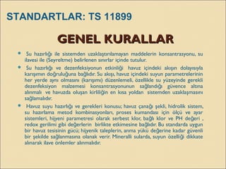 GENEL KURALLARGENEL KURALLAR
  Su hazırlı ı ile sistemden uzaklaştırılamayan maddelerin konsantrasyonu, suğ
ilavesi ile (Seyreltme) belirlenen sınırlar içinde tutulur.
  Su hazırlı ı ve dezenfeksiyonun etkinli i  havuz içindeki akışın dolayısıylağ ğ
karışımın do rulu una ba lıdır. Su akışı, havuz içindeki suyun parametrelerininğ ğ ğ
her yerde aynı olmasını (karışımı) düzenlemeli, özellikle su yüzeyinde gerekli
dezenfeksiyon malzemesi konsantrasyonunun sa landı ı güvence altınağ ğ
alınmalı  ve havuzda oluşan kirlili in en kısa yoldan  sistemden uzaklaşmasınığ
sa lamalıdır.ğ
  Havuz suyu hazırlı ı ve gerekleri konusu; havuz çana ı şekli, hidrolik sistem,ğ ğ
su hazırlama metod kombinasyonları, proses kumandası için ölçü ve ayar
sistemleri, hijyeni parametresi olarak serbest klor, ba lı klor ve PH de eri ,ğ ğ
redox gerilimi gibi de erlerin  birlikte etkimesine ba lıdır. Bu standarda uygunğ ğ
bir havuz tesisinin gücü; hijyenik taleplerin, anma yükü de erine kadar güvenliğ
bir şekilde sa lanmasına olanak verir. Mineralli sularda, suyun özelli i dikkateğ ğ
alınarak ilave önlemler alınmalıdır.
STANDARTLAR: TS 11899
 