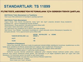 F LTRETES S ,ABSORBS YONVETOPAKLAMA Ç N GEREKENTEKN K ŞARTLAR.İ İ İ İ İ İ İF LTRETES S ,ABSORBS YONVETOPAKLAMA Ç N GEREKENTEKN K ŞARTLAR.İ İ İ İ İ İ İ
Aktif Kömür Tozlu Absorpsiyon ve Topaklama
•Ham suyun filtre edilmesinin ön hazırlığının yapıldığı aşamadır.
Aktif Kömür Tozlu Absorpsiyon
•Uygun Dozaj: Tüm Yüzme havuzlarında dozaj 1g/m3
den 3g/m3
arasında olmalıdır Dozaj tesislerinin
kapasitesi min. 3g/m3’ü karşılayacak boyutta olmalıdır..
•Dezenfeksiyon: Dozaj yapılırken mikroplanmamasına dikkat edilir
•Devir-Daim: Daima devir-daim edilmesi gerekir.
•pH: Aktif kömür tozu çözeltisinin pH sı daima 2 den fazla olmalıdır.
•Aktif Kömür Tozu Ölçüleri: Taneciklerin büyüklüğünün; yeterli derecede süzme (Absorpsiyon) kapasitesi de
emniyete alınarak; 1mm’yi geçmemesine ayrıca dikkat edilir
TANECİK BÜYÜKLÜĞÜ mm
HÜCRE BÜYÜKLÜĞÜ ve SÜZME
ORANI %
>0,071 <25
<0,045 >50
Topaklama (Flokulasyon)
•Havuz Suyu demir(lll), alüminyum tuzları ile aşılanarak koloidal kirliliğin stabilitesinin bozulması, topaklanması ve ortho
fosfat olarak çökeltilmesi ile filtrede yakalanabilmesini sağlayan işlem topaklamadır (Flokulasyon).
•Topaklayıcının kullanımı için cinsine göre olması gereken PH aralığına dikkat edilmelidir.
• Asit kapasitesi sürekli olarak 0.7 mol/m3'den büyük olmalıdır.
•Doldurma suyunda hidroksil çökeltmesini sağlayacak yeteri miktarda hidrojen karbonat iyonları yoksa, sodyum
karbonat veya sodyum bikarbonat ilavesi gerekir. Asit kapasitesi ve pH değeri topaklama işlemi için uygun olan suda
flokulasyon, bir dozaj tesisi yardımı ile sürekli ve sabit olarak yapılır.
• Hijyenik parametreler havuzda Ham suya minimum flokulant aşılanması
· Alüminyum tuzları için 0.05g/m3
· Demir tuzları için 0.1g/m3
olmalıdır.
STANDARTLAR: TS 11899
 