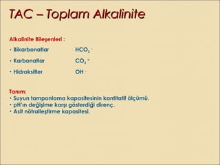 Alkalinite Bileşenleri :
• Bikarbonatlar HCO3
-
• Karbonatlar CO3
=
• Hidroksitler OH -
Tanım:
• Suyun tamponlama kapasitesinin kantitatif ölçümü.
• pH’ın değişime karşı gösterdiği direnç.
• Asit nötralleştirme kapasitesi.
TAC – Toplam AlkaliniteTAC – Toplam Alkalinite
 