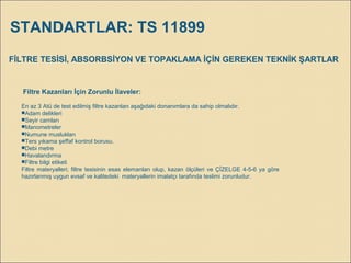 FİLTRE TESİSİ, ABSORBSİYON VE TOPAKLAMA İÇİN GEREKEN TEKNİK ŞARTLAR
Filtre Kazanları İçin Zorunlu İlaveler:
En az 3 Atü de test edilmiş filtre kazanları aşağıdaki donanımlara da sahip olmalıdır.
Adam delikleri
Seyir camları
Manometreler
Numune muslukları
Ters yıkama şeffaf kontrol borusu.
Debi metre
Havalandırma
Filtre bilgi etiketi
Filtre materyalleri; filtre tesisinin esas elemanları olup, kazan ölçüleri ve ÇİZELGE 4-5-6 ya göre
hazırlanmış uygun evsaf ve kalitedeki materyallerin imalatçı tarafında teslimi zorunludur.
STANDARTLAR: TS 11899
 