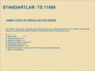 ANMA YÜKÜ VE SİRKÜLASYON DEBİSİ
Bir havuzun anma yükü, tasarımda temel alınan havuzun bir çalışma saatinde havuzu kullanan kişi sayısıdır.
Havuzun su yüzeyi alanı, kullanıcı frekansı ve kişi başına düşen su yüzeyinden çıkar.
N = A ⋅ n / a
N: Anma yükü, 1 / h
A: Havuzun su alanı, m2
n: Kullanıcı frekansı, 1 / h
a: Kişi başına düşen su yüzeyi, m2
Q: Sirkülasyon debisi, m3
/h
k: Yüklenebilme faktörü 1 / m3
P: Oturma yeri sayısı; 1 oturma yeri 0.4 m3
lük havuz hacmine denk gelir.
L: Beher su atraksiyonu
STANDARTLAR: TS 11899
 