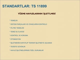 YÜZME HAVUZLARININ ŞLET LMESİ İ İYÜZME HAVUZLARININ ŞLET LMESİ İ İ
* TEMİZLİK
* SİSTEM PARÇALARI VE CİHAZLARIN KONTROLÜ
* FİLTRE TEMİZLİĞİ
* TEMİZ SU İLAVESİ
* KONTROL VE KORUMA
* OTOMASYON
* İŞLETMENİN KAPATILIP TEKRAR İŞLETMEYE AÇILMASI
* TESİSTE GÜVENLİK
* HAVUZ İŞLETMELERİNDE ÖZEL DURUMLAR
STANDARTLAR: TS 11899
 