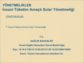 YÖNETMELİKLER
İnsani Tüketim Amaçlı Sular Yönetmeliği
YÖNETMEL KLER:İ
 nsani Tüketim Amaçlı SularYönetmeli iİ ğ
T.C.
SAĞLIK BAKANLIĞI
Temel Sağlık Hizmetleri Genel Müdürlüğü
Sayı : B.10.0.TSH.0.10.00.04/121.99 15.05.2008/15653
Konu: Yüzme havuzlarının denetimi hk.
 