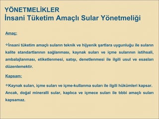 YÖNETMELİKLER
İnsani Tüketim Amaçlı Sular Yönetmeliği
Amaç:
İnsani tüketim amaçlı suların teknik ve hijyenik şartlara uygunluğu ile suların
kalite standartlarının sağlanması, kaynak suları ve içme sularının istihsali,
ambalajlanması, etiketlenmesi, satışı, denetlenmesi ile ilgili usul ve esasları
düzenlemektir.
Kapsam:
Kaynak suları, içme suları ve içme-kullanma suları ile ilgili hükümleri kapsar.
Ancak, doğal mineralli sular, kaplıca ve içmece suları ile tıbbi amaçlı suları
kapsamaz.
 