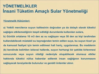 YÖNETMELİKLER
İnsani Tüketim Amaçlı Sular Yönetmeliği
Yönetmelik Hükümleri:
a) Yetkili mercilerce suyun kalitesinin doğrudan ya da dolaylı olarak tüketici
sağlığını etkilemediğinin tespit edildiği durumlarda kullanılan sulara,
b) Günlük ortalama 10 m3 den az su sağlayan veya 50 den az kişi tarafından
kullanılabilecek müstakil su kaynağından temin edilen suya, bu suyun ticari ya
da kamusal faaliyet için temin edilmesi hali hariç, uygulanmaz. Bu maddenin
(b) bendinde belirtilen istisnai hallerde, suyun herhangi bir şekilde kirlenmesi
sonucunda veya suyun niteliği nedeniyle oluşabilecek olumsuz etkiler
hakkında tüketici nüfus haberdar edilerek insan sağlığının korunmasını
sağlayacak tavsiyelerde bulunulur ve gerekli önlemler alınır.
 