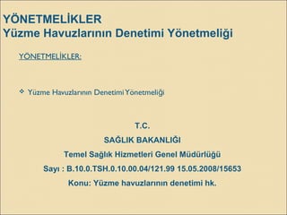 YÖNETMELİKLER
Yüzme Havuzlarının Denetimi Yönetmeliği
YÖNETMEL KLER:İ
 Yüzme Havuzlarının DenetimiYönetmeli iğ
T.C.
SAĞLIK BAKANLIĞI
Temel Sağlık Hizmetleri Genel Müdürlüğü
Sayı : B.10.0.TSH.0.10.00.04/121.99 15.05.2008/15653
Konu: Yüzme havuzlarının denetimi hk.
 