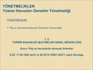 YÖNETMELİKLER
Yüzme Havuzları Denetim Yönetmeliği
YÖNETMEL KLER:İ
 Plaj ve Havuzlarda Alınacak ÖnlemlerYönetmeli iğ
T. C
TURİZM BAKANLIĞI İŞLETMELER GENEL MÜDÜRLÜĞÜ
Konu: Plaj ve havuzlarda alınacak önlemler
İLGİ: 17.08.1993 tarih ve 56.2512-10007-20471 sayılı Genelge.
 