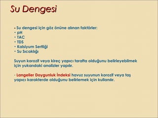 - Su dengesi için göz önüne alınan faktörler:
• pH
• TAC
• TDS
• Kalsiyum Sertliği
• Su Sıcaklığı
Suyun korozif veya kireç yapıcı tarafta olduğunu belirleyebilmek
için yukarıdaki analizler yapılır.
- Langelier Doygunluk İndeksi havuz suyunun korozif veya taş
yapıcı karakterde olduğunu belirlemek için kullanılır.
Su DengesiSu Dengesi
 