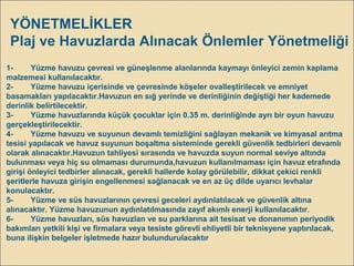 YÖNETMELİKLER
Plaj ve Havuzlarda Alınacak Önlemler Yönetmeliği
1- Yüzme havuzu çevresi ve güneşlenme alanlarında kaymayı önleyici zemin kaplama
malzemesi kullanılacaktır.
2- Yüzme havuzu içerisinde ve çevresinde köşeler ovalleştirilecek ve emniyet
basamakları yapılacaktır.Havuzun en sığ yerinde ve derinliğinin değiştiği her kademede
derinlik belirtilecektir.
3- Yüzme havuzlarında küçük çocuklar için 0.35 m. derinliğinde ayrı bir oyun havuzu
gerçekleştirilecektir.
4- Yüzme havuzu ve suyunun devamlı temizliğini sağlayan mekanik ve kimyasal arıtma
tesisi yapılacak ve havuz suyunun boşaltma sisteminde gerekli güvenlik tedbirleri devamlı
olarak alınacaktır.Havuzun tahliyesi sırasında ve havuzda suyun normal seviye altında
bulunması veya hiç su olmaması durumunda,havuzun kullanılmaması için havuz etrafında
girişi önleyici tedbirler alınacak, gerekli hallerde kolay görülebilir, dikkat çekici renkli
şeritlerle havuza girişin engellenmesi sağlanacak ve en az üç dilde uyarıcı levhalar
konulacaktır.
5- Yüzme ve süs havuzlarının çevresi geceleri aydınlatılacak ve güvenlik altına
alınacaktır. Yüzme havuzunun aydınlatılmasında zayıf akımlı enerji kullanılacaktır.
6- Yüzme havuzları, süs havuzlan ve su parklarına ait tesisat ve donanımın periyodik
bakımları yetkili kişi ve firmalara veya tesiste görevli ehliyetli bir teknisyene yaptırılacak,
buna ilişkin belgeler işletmede hazır bulundurulacaktır
 