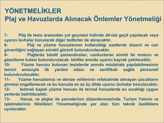 7- Plaj ile tesis arasından yol geçmesi halinde alt-üst geçit yapılacak veya
uyarıcı levhalar konularak diğer tedbirler de alınacaktır.
8- Plaj ve yüzme havuzlarının kullanıldığı saatlerde düzeni ve can
güvenliğini sağlayan sürekli görevli bulundurulacaktır.
9- Plajlarda tahdit şamandıralan, cankurtaran simidi ile motoru ve
gözetleme kulesi bulundurulacak. tehlike anında uyarıcı bayrak çekilecektir.
10- Yüzme havuzu bulunan tesislerde anında müdahale yapılabilmesinin
temini amacıyla ilk yardım odası ve sertifikalı sağlık personeli
bulundurulacaktır.
11- Yüzme havuzlarına ve denize velilerinin refakatinde olmayan çocukların
girmesi engellenecek ve bu konuda en az üç dilde uyarıcı levhalar konulacaktır.
12- Isıtmalı kapalı yüzme havuzu ile termal havuzlarda su sıcaklığı uygun
yerlerde belirtilecektir.
13- Havuz, ve plajlar ile çevrelerinin düzenlenmesinde. Turizm Yatırım ve
işletmelerinin Nitelikleri Yönetmeliğinde yer alan tüm teknik özelliklere
uyulacaktır.
YÖNETMELİKLER
Plaj ve Havuzlarda Alınacak Önlemler Yönetmeliği
 