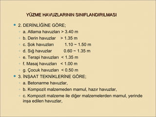  2. DERİNLİĞİNE GÖRE;
◦ a. Atlama havuzları > 3.40 m
◦ b. Derin havuzlar > 1.35 m
◦ c. Şok havuzları 1.10 ~ 1.50 m
◦ d. Sığ havuzlar 0.60 ~ 1.35 m
◦ e. Terapi havuzları < 1.35 m
◦ f. Masaj havuzları < 1.00 m
◦ g. Çocuk havuzları < 0.50 m
 3. İNŞAAT TEKNİKLERİNE GÖRE;
◦ a. Betonarme havuzlar,
◦ b. Kompozit malzemeden mamul, hazır havuzlar,
◦ c. Kompozit malzeme ile diğer malzemelerden mamul, yerinde
inşa edilen havuzlar,
YÜZME HAVUZLARININ SINIFLANDIRILMASIYÜZME HAVUZLARININ SINIFLANDIRILMASI
 