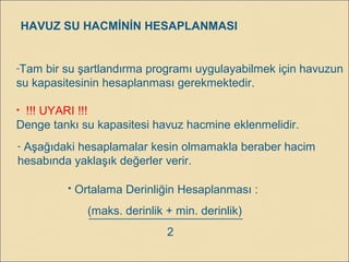 HAVUZ SU HACMİNİN HESAPLANMASI
-Tam bir su şartlandırma programı uygulayabilmek için havuzun
su kapasitesinin hesaplanması gerekmektedir.
• !!! UYARI !!!
Denge tankı su kapasitesi havuz hacmine eklenmelidir.
 Ortalama Derinliğin Hesaplanması :
(maks. derinlik + min. derinlik)
2
- Aşağıdaki hesaplamalar kesin olmamakla beraber hacim
hesabında yaklaşık değerler verir.
 
