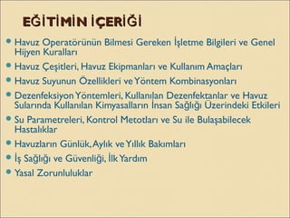 E T M N ÇERĞİ İ İ İ İĞİE T M N ÇERĞİ İ İ İ İĞİ
Havuz Operatörünün Bilmesi Gereken şletme Bilgileri ve Genelİ
Hijyen Kuralları
Havuz Çeşitleri, Havuz Ekipmanları ve Kullanım Amaçları
Havuz Suyunun Özellikleri veYöntem Kombinasyonları
DezenfeksiyonYöntemleri, Kullanılan Dezenfektanlar ve Havuz
Sularında Kullanılan Kimyasalların nsan Sa lı ı Üzerindeki Etkileriİ ğ ğ
Su Parametreleri, Kontrol Metotları ve Su ile Bulaşabilecek
Hastalıklar
Havuzların Günlük,Aylık veYıllık Bakımları
 ş Sa lı ı ve Güvenli i, lkYardımİ ğ ğ ğ İ
Yasal Zorunluluklar
 