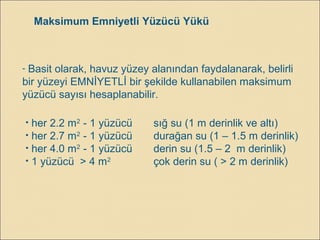 Maksimum Emniyetli Yüzücü Yükü
- Basit olarak, havuz yüzey alanından faydalanarak, belirli
bir yüzeyi EMNİYETLİ bir şekilde kullanabilen maksimum
yüzücü sayısı hesaplanabilir.
• her 2.2 m2
- 1 yüzücü sığ su (1 m derinlik ve altı)
• her 2.7 m2
- 1 yüzücü durağan su (1 – 1.5 m derinlik)
• her 4.0 m2
- 1 yüzücü derin su (1.5 – 2 m derinlik)
• 1 yüzücü > 4 m2
çok derin su ( > 2 m derinlik)
 