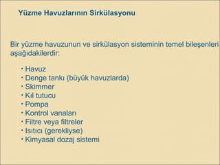 Yüzme Havuzlarının Sirkülasyonu
Bir yüzme havuzunun ve sirkülasyon sisteminin temel bileşenleri
aşağıdakilerdir:
• Havuz
• Denge tankı (büyük havuzlarda)
• Skimmer
• Kıl tutucu
• Pompa
• Kontrol vanaları
• Filtre veya filtreler
• Isıtıcı (gerekliyse)
• Kimyasal dozaj sistemi
 