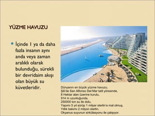 YÜZME HAVUZUYÜZME HAVUZU
 çinde 1 ya da dahaİ
fazla insanın aynı
anda veya zaman
aralıklı olarak
bulundu u, sürekliğ
bir devridaim akışı
olan büyük su
küvetleridir. Dünyanın en büyük yüzme havuzu,
Şili’de San Alfonso Del Mar tatil yöresinde,
8 Hektar alan üzerine kurulu,
914 m uzunluğunda,
250000 ton su ile dolu,
Yapımı 5 yıl sürüp 1 milyar sterlin’e mal olmuş,
Yıllık bakımı 2 milyon sterlin,
Okyanus suyunun sirkülasyonu ile çalışıyor.
 