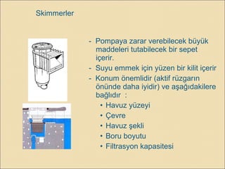 Skimmerler
- Pompaya zarar verebilecek büyük
maddeleri tutabilecek bir sepet
içerir.
- Suyu emmek için yüzen bir kilit içerir
- Konum önemlidir (aktif rüzgarın
önünde daha iyidir) ve aşağıdakilere
bağlıdır :
• Havuz yüzeyi
• Çevre
• Havuz şekli
• Boru boyutu
• Filtrasyon kapasitesi
 