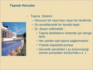 Taşmalı Havuzlar
• Taşma Sistemi :
– Havuzun bir veya bazı veya her tarafında.
– Su savaklanarak bir kanala taşar.
– İyi dizayn edilmelidir :
• Taşma farlılıklarını önlemek için denge
tankı
• Her yerden eşit taşma sağlanmalıdır
• Yüksek kapasiteli pompa
• Güvenlik sensörleri ( su bulunmadığı
zaman pompaları durdurmak,v.s. )
 
