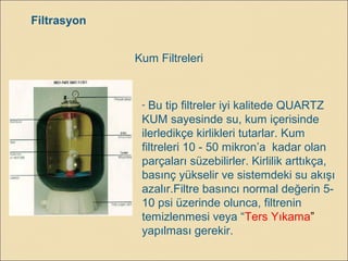 Filtrasyon
Kum Filtreleri
- Bu tip filtreler iyi kalitede QUARTZ
KUM sayesinde su, kum içerisinde
ilerledikçe kirlikleri tutarlar. Kum
filtreleri 10 - 50 mikron’a kadar olan
parçaları süzebilirler. Kirlilik arttıkça,
basınç yükselir ve sistemdeki su akışı
azalır.Filtre basıncı normal değerin 5-
10 psi üzerinde olunca, filtrenin
temizlenmesi veya “Ters Yıkama”
yapılması gerekir.
 