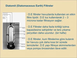 - D.E filtreler havuzlarda kullanılan en etkin
filtre tipidir. D.E toz kullanılarak 2 – 3
microna kadar filtrasyon sağlar.
- D.E Filtreler daha fazla kirliliği tutma
kapasitesine sahiptirler ve ters yıkama
peryotları daha uzundur. (bir hafta)
- D.E filtreler, kum filtrelerine göre bulanık
bir havuzu çok daha kısa bir sürede
temizlerler. D.E yapı filtreye skimmerlerden
veya pompa öncesinden ilave edilir.
Diatomit (Diatomaceous Earth) Filtreler
 