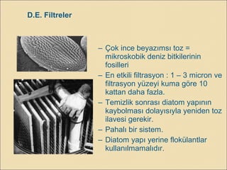 – Çok ince beyazımsı toz =
mikroskobik deniz bitkilerinin
fosilleri
– En etkili filtrasyon : 1 – 3 micron ve
filtrasyon yüzeyi kuma göre 10
kattan daha fazla.
– Temizlik sonrası diatom yapının
kaybolması dolayısıyla yeniden toz
ilavesi gerekir.
– Pahalı bir sistem.
– Diatom yapı yerine flokülantlar
kullanılmamalıdır.
D.E. Filtreler
 