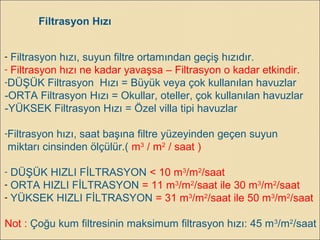 Filtrasyon Hızı
- Filtrasyon hızı, suyun filtre ortamından geçiş hızıdır.
- Filtrasyon hızı ne kadar yavaşsa – Filtrasyon o kadar etkindir.
-DÜŞÜK Filtrasyon Hızı = Büyük veya çok kullanılan havuzlar
-ORTA Filtrasyon Hızı = Okullar, oteller, çok kullanılan havuzlar
-YÜKSEK Filtrasyon Hızı = Özel villa tipi havuzlar
-Filtrasyon hızı, saat başına filtre yüzeyinden geçen suyun
miktarı cinsinden ölçülür.( m3
/ m2
/ saat )
- DÜŞÜK HIZLI FİLTRASYON < 10 m3
/m2
/saat
- ORTA HIZLI FİLTRASYON = 11 m3
/m2
/saat ile 30 m3
/m2
/saat
- YÜKSEK HIZLI FİLTRASYON = 31 m3
/m2
/saat ile 50 m3
/m2
/saat
Not : Çoğu kum filtresinin maksimum filtrasyon hızı: 45 m3
/m2
/saat
 