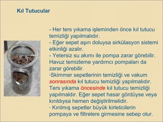 Kıl Tutucular
- Her ters yıkama işleminden önce kıl tutucu
temizliği yapılmalıdır.
- Eğer sepet aşırı doluysa sirkülasyon sistemi
etkinliği azalır.
- Yetersiz su akımı ile pompa zarar görebilir.
Havuz temizleme yardımcı pompaları da
zarar görebilir.
-Skimmer sepetlerinin temizliği ve vakum
sonrasında kıl tutucu temizliği yapılmalıdır.
Ters yıkama öncesinde kıl tutucu temizliği
yapılmaldır. Eğer sepet hasar gördüyse veya
kırıldıysa hemen değiştirilmelidir.
- Kırılmış sepetler büyük kirleticilerin
pompaya ve filtrelere girmesine sebep olur.
 