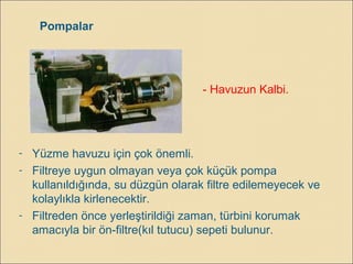 Pompalar
- Havuzun Kalbi.
- Yüzme havuzu için çok önemli.
- Filtreye uygun olmayan veya çok küçük pompa
kullanıldığında, su düzgün olarak filtre edilemeyecek ve
kolaylıkla kirlenecektir.
- Filtreden önce yerleştirildiği zaman, türbini korumak
amacıyla bir ön-filtre(kıl tutucu) sepeti bulunur.
 