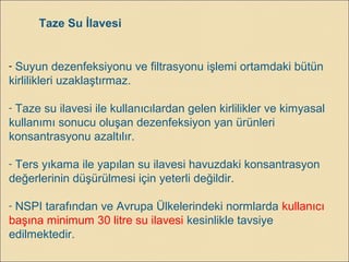 Taze Su İlavesi
- Suyun dezenfeksiyonu ve filtrasyonu işlemi ortamdaki bütün
kirlilikleri uzaklaştırmaz.
- Taze su ilavesi ile kullanıcılardan gelen kirlilikler ve kimyasal
kullanımı sonucu oluşan dezenfeksiyon yan ürünleri
konsantrasyonu azaltılır.
- Ters yıkama ile yapılan su ilavesi havuzdaki konsantrasyon
değerlerinin düşürülmesi için yeterli değildir.
- NSPI tarafından ve Avrupa Ülkelerindeki normlarda kullanıcı
başına minimum 30 litre su ilavesi kesinlikle tavsiye
edilmektedir.
 