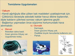 - Vakum
- Kendi ağırlığıyla dibe çöken katı maddeleri uzaklaştırmak için.
- Çöktürücü ilavesiyle askıdaki katılar havuz dibine toplanırlar,
dipte katıların çökmesi sonrası vakum işlemine geçilir.
- Bağlantıyı yapmadan önce süpürme hortumundaki hava
alınmalıdır.
Temizleme Uygulamaları
a) Manuel
- Robottan daha basit.
- İnsan gücüne ihtiyaç var.
- Uygulaması kolay.
b) Otomatik
- Karmaşık.
- İnsan gücüne ihtiyaç yok.
- Özellikle büyük havuzlarda kullanımı zor.
- Pahalı.
 